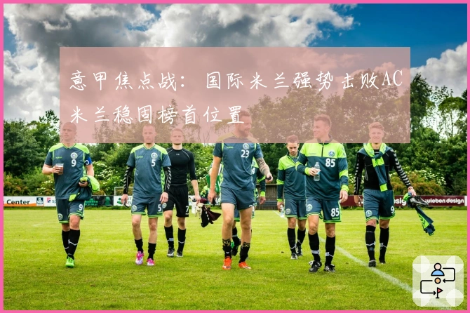 意甲焦点战：国际米兰强势击败AC米兰稳固榜首位置