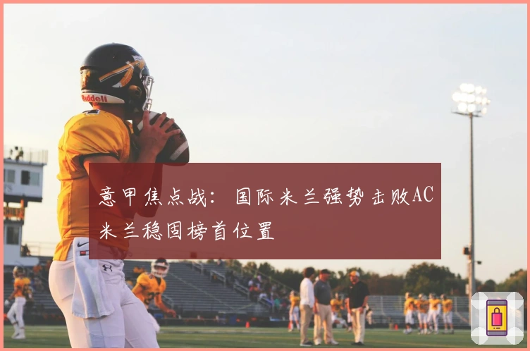 意甲焦点战:国际米兰强势击败AC米兰稳固榜首位置