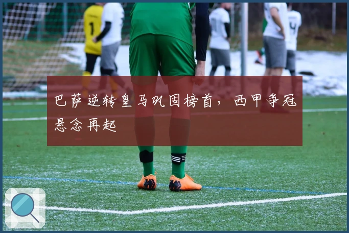 巴萨逆转皇马巩固榜首，西甲争冠悬念再起