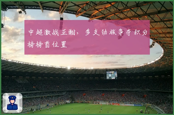 中超激战正酣，多支劲旅争夺积分榜榜首位置