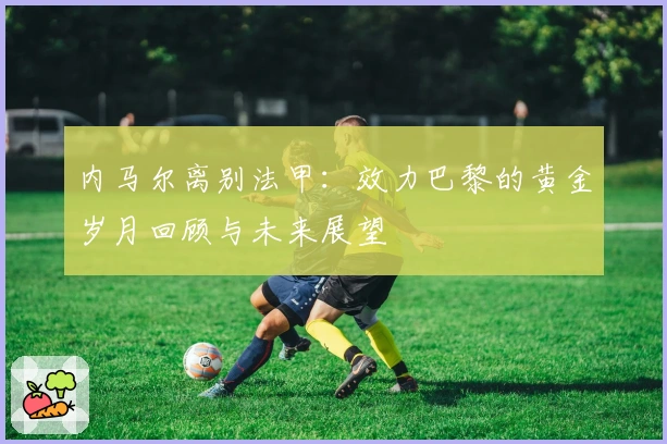 内马尔离别法甲：效力巴黎的黄金岁月回顾与未来展望