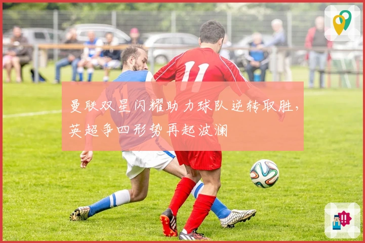 曼联双星闪耀助力球队逆转取胜，英超争四形势再起波澜