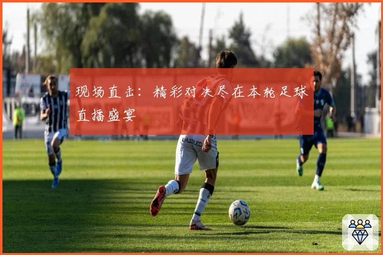 现场直击：精彩对决尽在本轮足球直播盛宴
