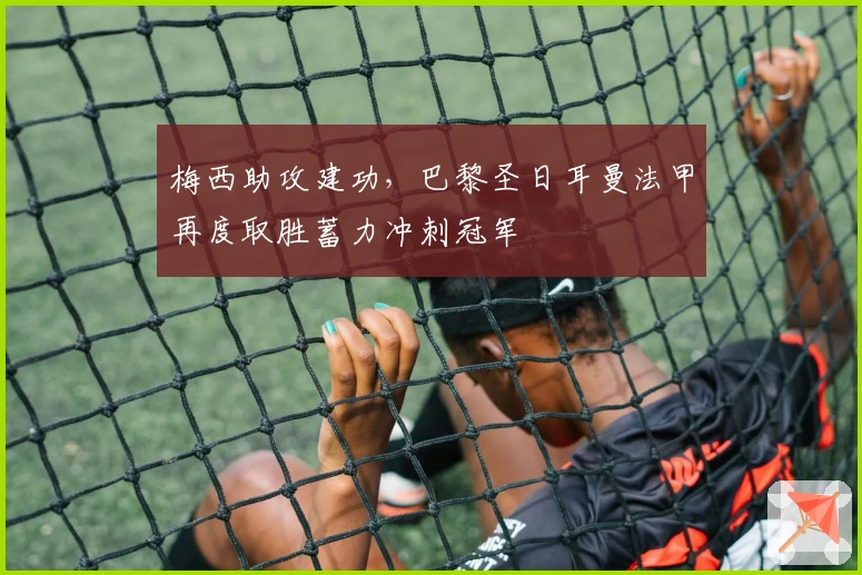 梅西助攻建功，巴黎圣日耳曼法甲再度取胜蓄力冲刺冠军