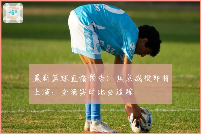 最新篮球直播预告：焦点战役即将上演，全场实时比分追踪
